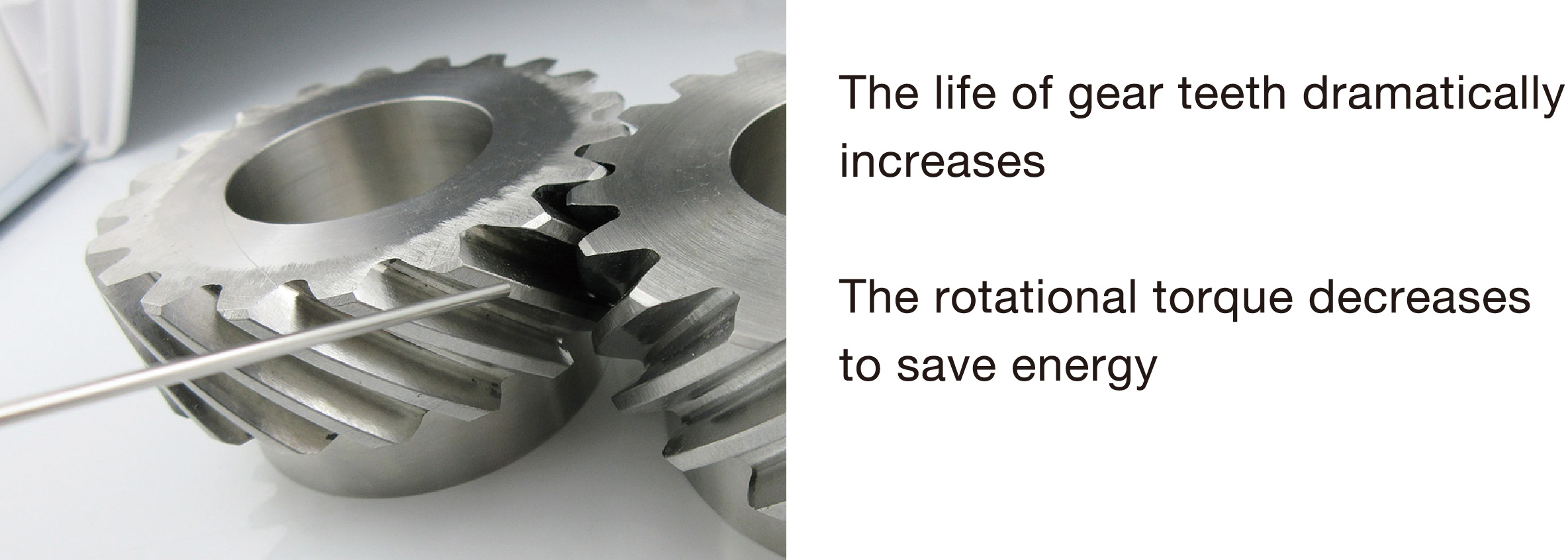 The life of gear teeth dramatically increases. The rotational torque decreases to save energy.