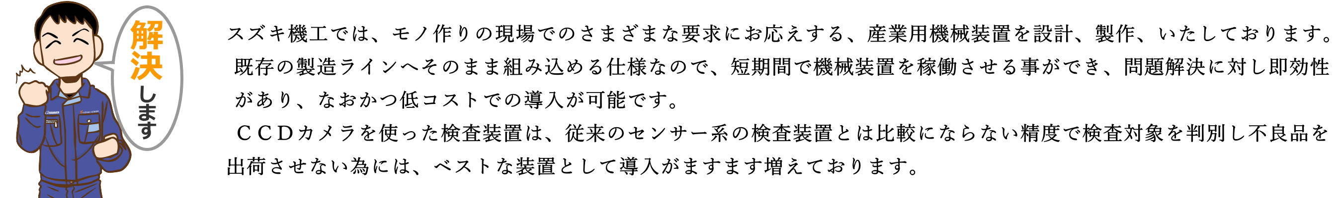 スズキ機工では、モノ作りの現場でのさまざまな要求にお応えする、産業用機械装置を設計、製作いたしております。既存の製造ラインへそのまま組み込める仕様なので、短期間で機械装置を稼動させる事ができ、問題解決に対し即効性があり、なおかつ低コストでの導入が可能です。ＣＣＤカメラを使った検査装置は、従来のセンサー系の検査装置とは比較にならない精度で検査対象を判別し、不良品を出荷させない為には、ベストな装置として導入がますます増えております。