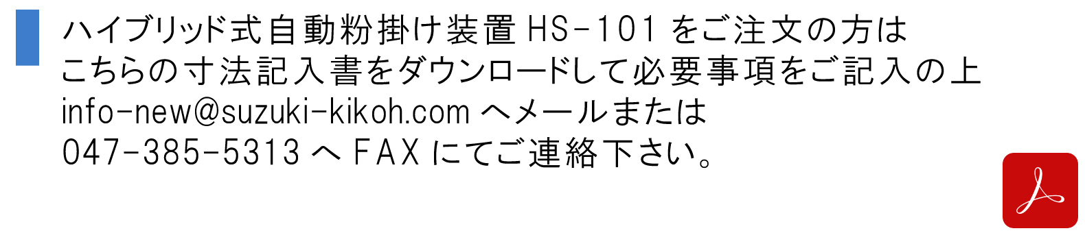 ハイブリッド式自動粉掛け装置HS-101をご注文の方はこちらの寸法記入書をダウンロードして必要事項をご記入の上、info-new@suzuki-kikoh.comへメールまたは047-385-5313へFAXにてご連絡下さい。