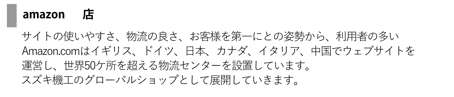 アマゾン店 - サイトの使いやすさ、物流の良さ、お客様を第一にとの姿勢から、利用者の多いAmazon.comはイギリス、ドイツ、日本、カナダ、イタリア、中国でウェブサイトを運営し、世界50ヶ所を超える物流センターを設置しています。スズキ機工のグローバルシップとして展開していきます。