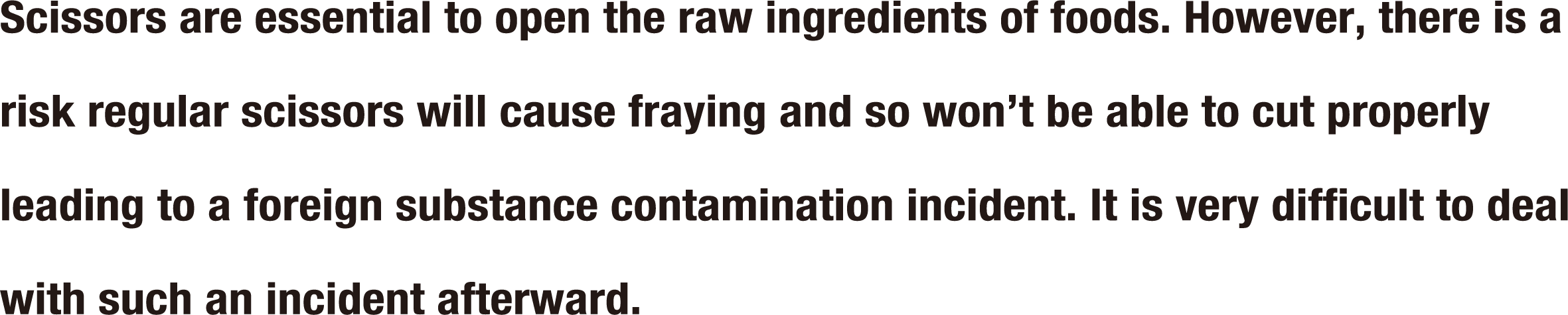 cissors are essential to open the raw ingredients of foods. However, there is a risk regular scissors will cause fraying and so won’t be able to cut properly leading to a foreign substance contamination incident. It is very difficult to deal with such an incident afterward.