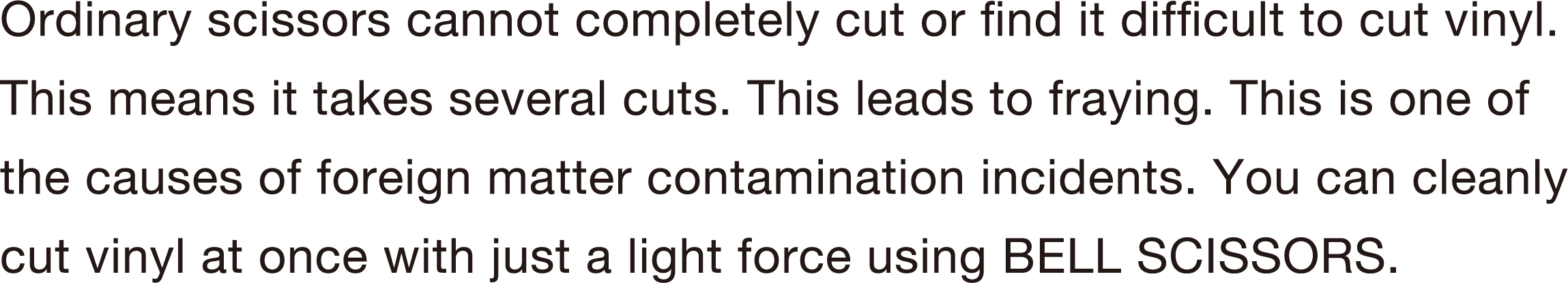 Ordinary scissors cannot completely cut or find it difficult to cut vinyl. This means it takes several cuts. This leads to fraying. This is one of the causes of foreign matter contamination incidents. You can cleanly cut vinyl at once with just a light force using BELL SCISSORS.