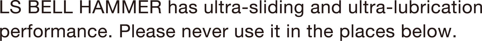 LS BELL HAMMER has ultra-sliding and ultra-lubrication performance. Please never use it in the places below.