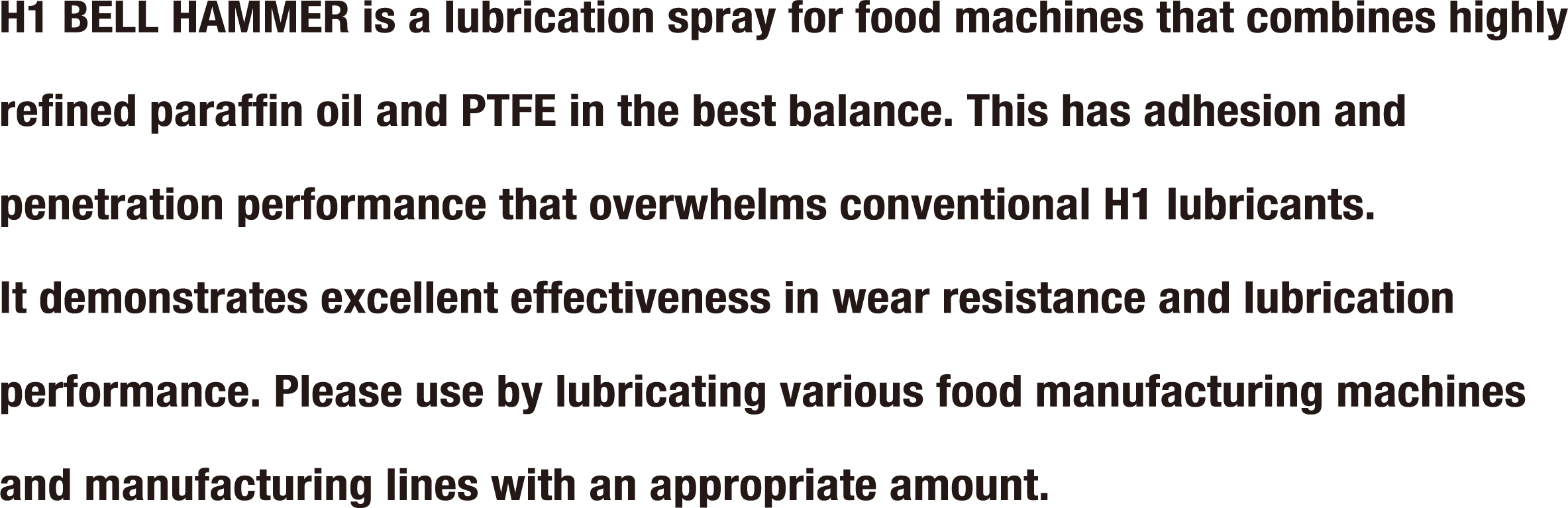 H1 BELL HAMMER is a lubrication spray for food machines that combines highly refined paraffin oil and PTFE in the best balance. This has adhesion and penetration performance that overwhelms conventional H1 lubricants. It demonstrates excellent effectiveness in wear resistance and lubrication performance. Please use by lubricating various food manufacturing machines and manufacturing lines with an appropriate amount.