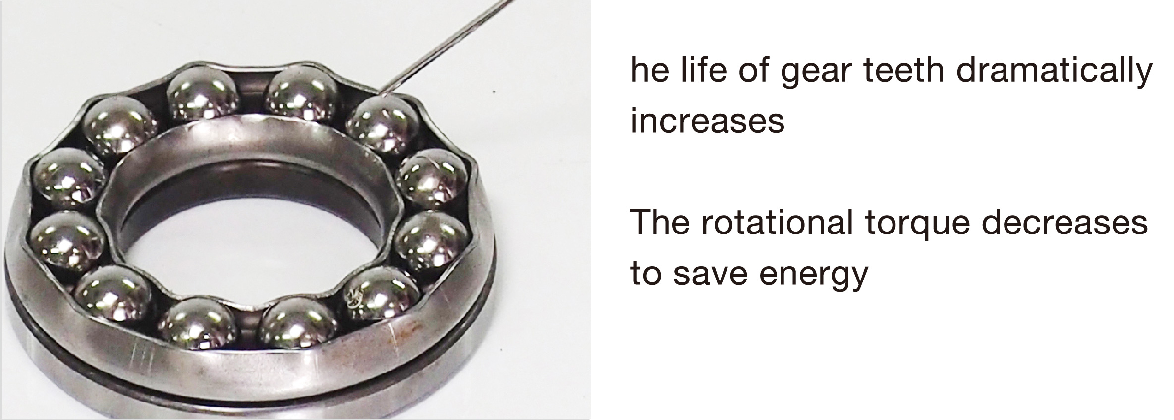The life of bearings dramatically increases. The rotational torque decreases to save energy.