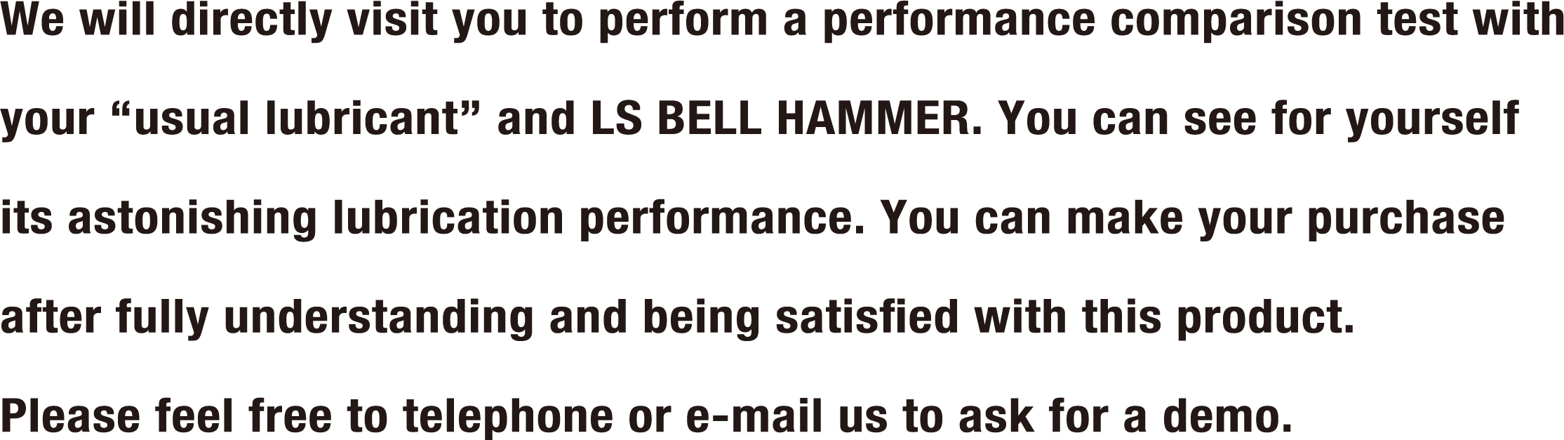 We will directly visit you to perform a performance comparison test with your “usual lubricant” and LS BELL HAMMER. You can see for yourself its astonishing lubrication performance. You can make your purchase after fully understanding and being satisfied with this product. Please feel free to telephone or e-mail us to ask for a demo.