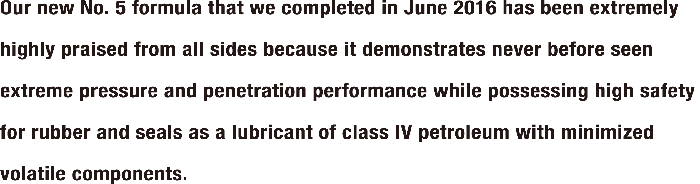 Our new No. 5 formula that we completed in June 2016 has been extremely highly praised from all sides because it demonstrates never before seen extreme pressure and penetration performance while possessing high safety for rubber and seals as a lubricant of class IV petroleum with minimized volatile components.