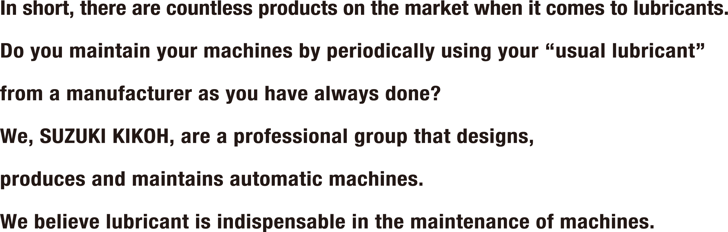 In short, there are countless products on the market when it comes to lubricants. Do you maintain your machines by periodically using your “usual lubricant” from a manufacturer as you have always done? We, SUZUKI KIKOH, are a professional group that designs, produces and maintains automatic machines. We believe lubricant is indispensable in the maintenance of machines.