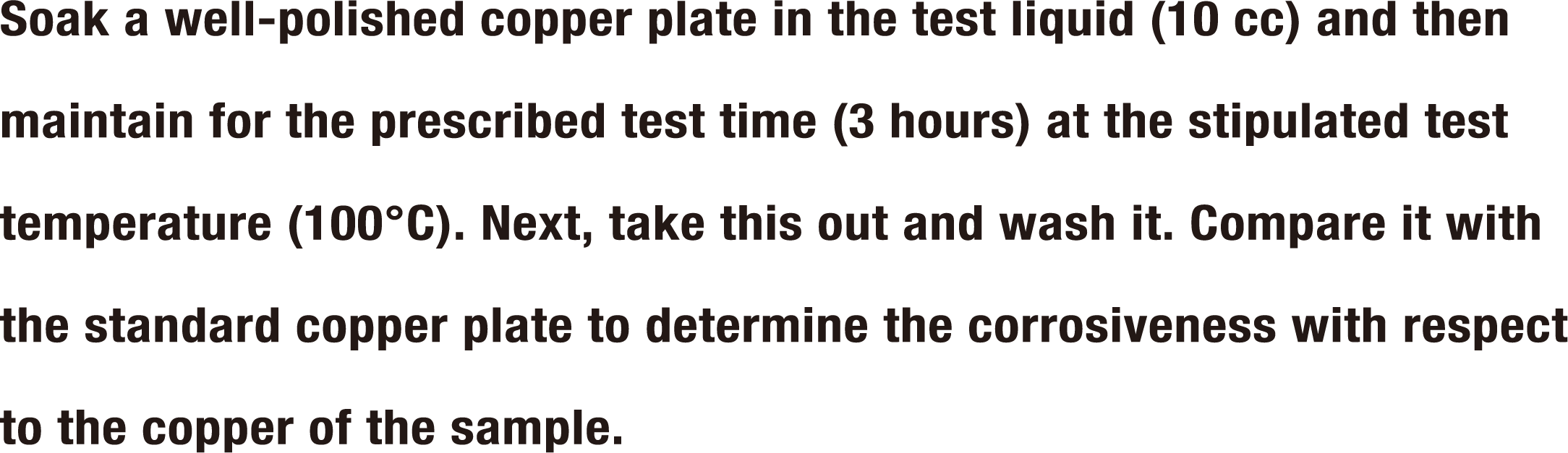 Soak a well-polished copper plate in the test liquid (10 cc) and then maintain for the prescribed test time (3 hours) at the stipulated test temperature (100°C). Next, take this out and wash it. Compare it with the standard copper plate to determine the corrosiveness with respect to the copper of the sample.