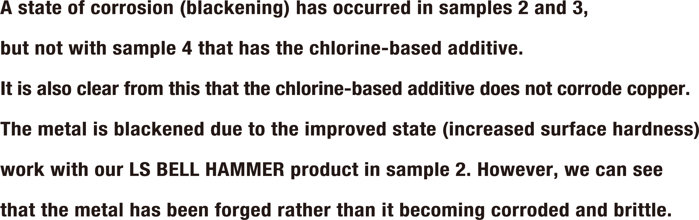 A state of corrosion (blackening) has occurred in samples 2 and 3, but not with sample 4 that has the chlorine-based additive. It is also clear from this that the chlorine-based additive does not corrode copper. The metal is blackened due to the improved state (increased surface hardness) work with our LS BELL HAMMER product in sample 2. However, we can see that the metal has been forged rather than it becoming corroded and brittle.