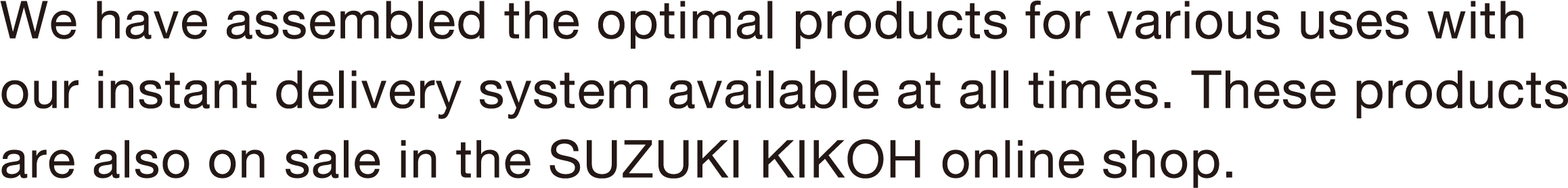 We have assembled the optimal products for various uses with our instant delivery system available at all times. These products are also on sale in the SUZUKI KIKOH online shop.