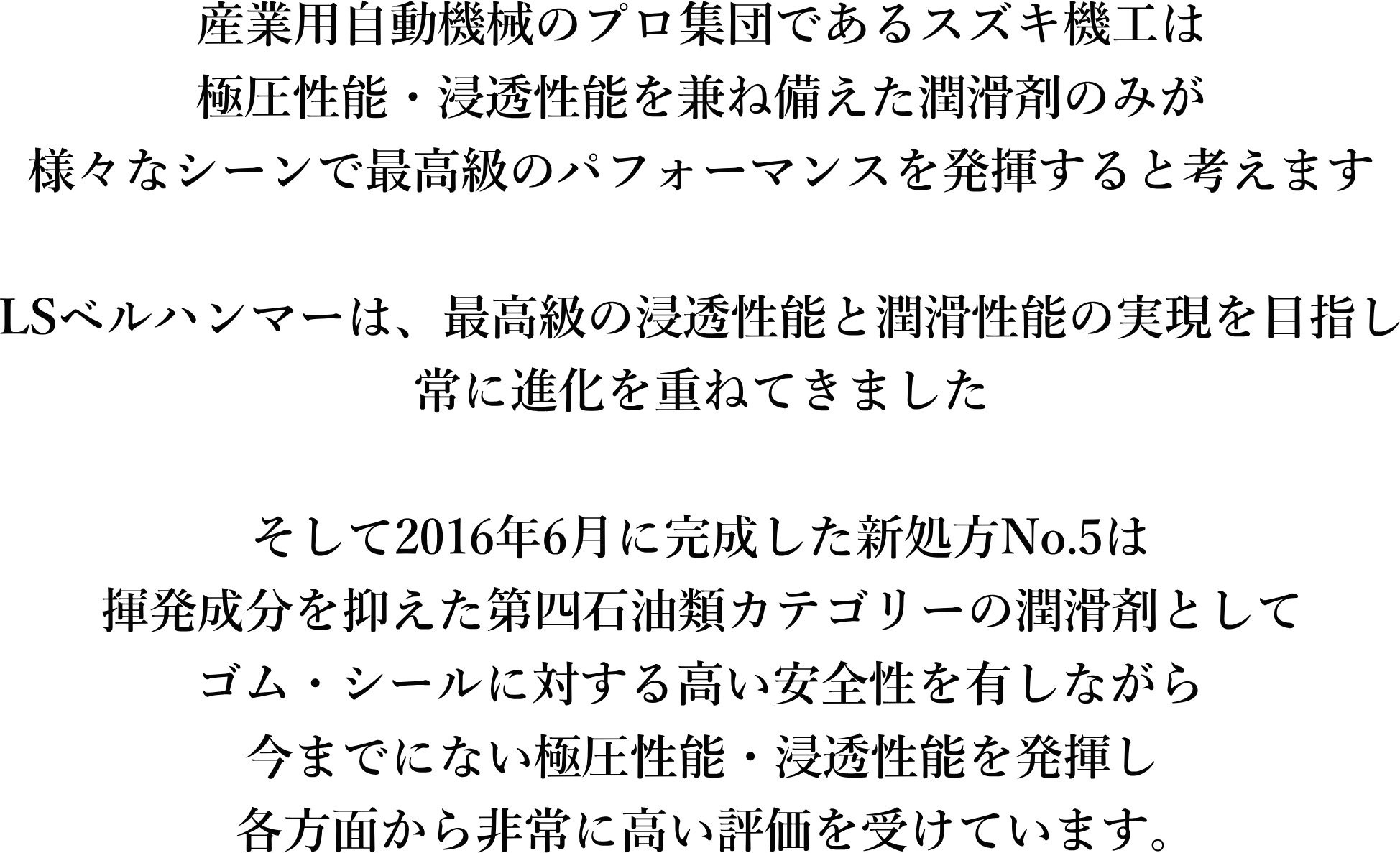 産業用自動機械のプロ集団であるスズキ機工は極圧性能・浸透性能を兼ね備えた潤滑剤のみが様々なシーンで最高級のパフォーマンスを発揮すると考えます。LSベルハンマーは、最高級の浸透性能と潤滑性能の実現を目指し、常に進化をかな寝てきました。そして、2016年6月に完成した新処方No.5は、揮発成分を抑えた第四石油類カテゴリーの潤滑剤として、ゴム・シールに対する高い安全性を有しながら、今までにない極圧性能・浸透性能を発揮し、各方面から非常に高い評価を受けています。