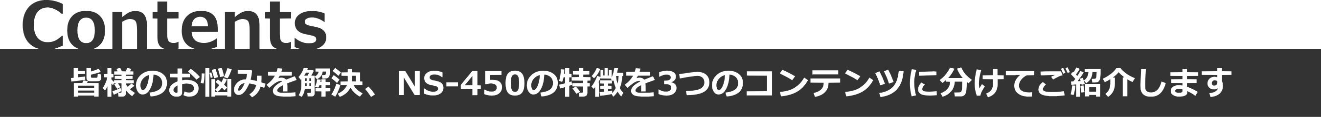 Contents - 皆様のお悩むを解決、NS-450の特徴を３つのコンテンツに分けて紹介します