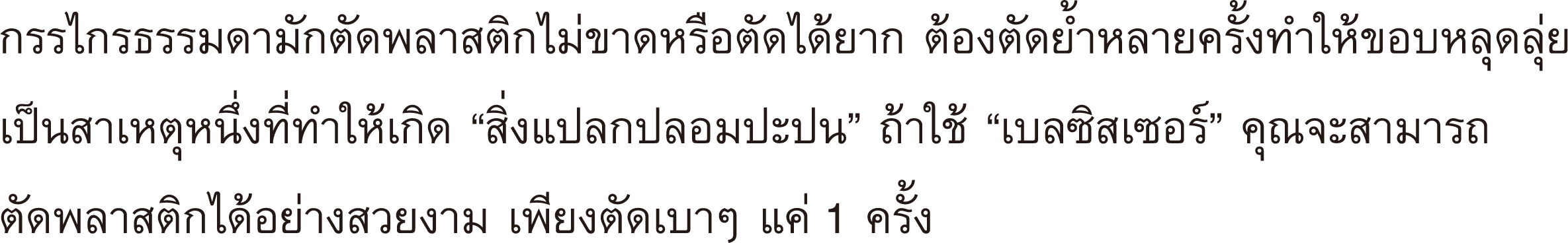 กรรไกรธรรมดามักตัดพลาสติกไม่ขาดหรือตัดได้ยาก ต้องตัดย้ำหลายครั้งทำให้ขอบหลุดลุ่ย เป็นสาเหตุหนึ่งที่ทำให้เกิด “สิ่งแปลกปลอมปะปน” ถ้าใช้ “เบลซิสเซอร์” คุณจะสามารถตัดพลาสติกได้อย่างสวยงาม เพียงตัดเบาๆ แค่ 1 ครั้ง